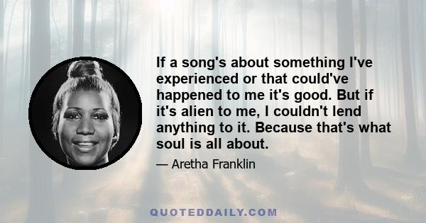 If a song's about something I've experienced or that could've happened to me it's good. But if it's alien to me, I couldn't lend anything to it. Because that's what soul is all about.