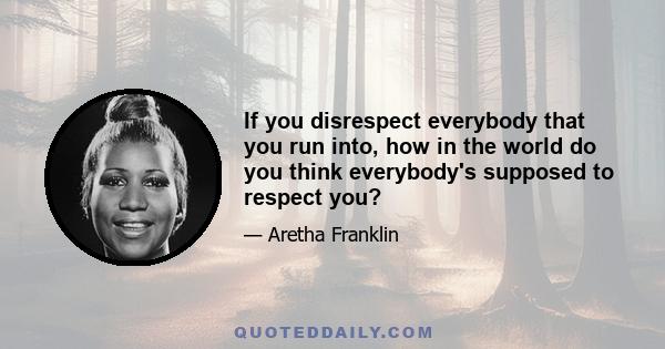 If you disrespect everybody that you run into, how in the world do you think everybody's supposed to respect you?