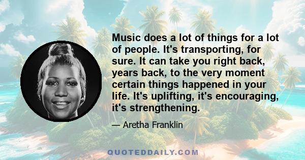 Music does a lot of things for a lot of people. It's transporting, for sure. It can take you right back, years back, to the very moment certain things happened in your life. It's uplifting, it's encouraging, it's