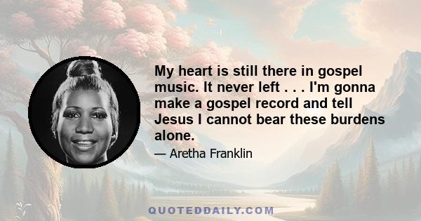 My heart is still there in gospel music. It never left . . . I'm gonna make a gospel record and tell Jesus I cannot bear these burdens alone.