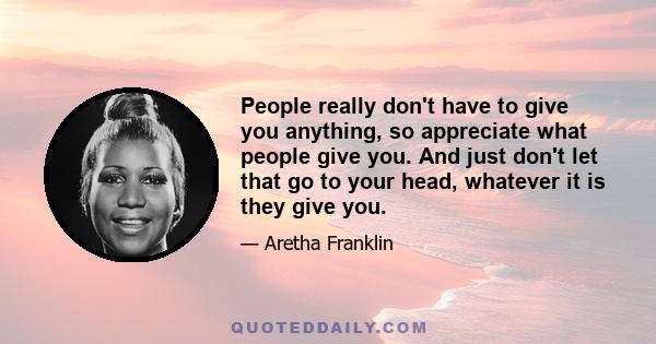 People really don't have to give you anything, so appreciate what people give you. And just don't let that go to your head, whatever it is they give you.