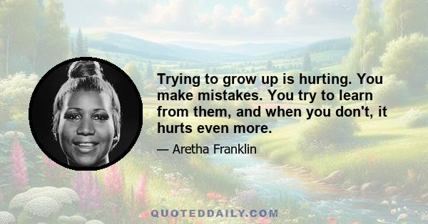 Trying to grow up is hurting. You make mistakes. You try to learn from them, and when you don't, it hurts even more.