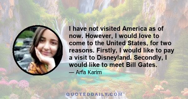 I have not visited America as of now. However, I would love to come to the United States, for two reasons. Firstly, I would like to pay a visit to Disneyland. Secondly, I would like to meet Bill Gates.