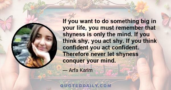 If you want to do something big in your life, you must remember that shyness is only the mind. If you think shy, you act shy. If you think confident you act confident. Therefore never let shyness conquer your mind.