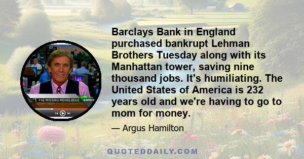 Barclays Bank in England purchased bankrupt Lehman Brothers Tuesday along with its Manhattan tower, saving nine thousand jobs. It's humiliating. The United States of America is 232 years old and we're having to go to