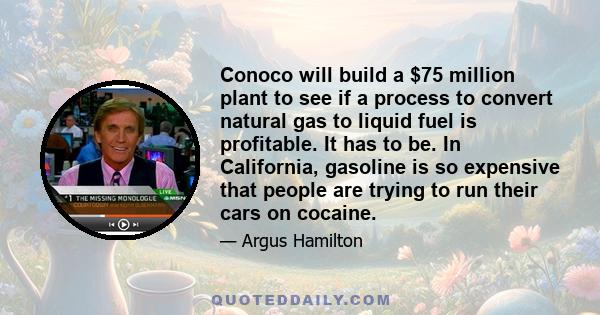 Conoco will build a $75 million plant to see if a process to convert natural gas to liquid fuel is profitable. It has to be. In California, gasoline is so expensive that people are trying to run their cars on cocaine.