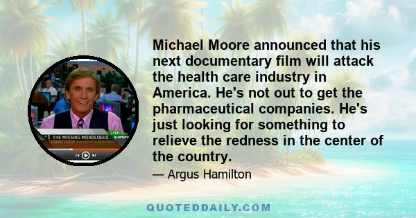 Michael Moore announced that his next documentary film will attack the health care industry in America. He's not out to get the pharmaceutical companies. He's just looking for something to relieve the redness in the