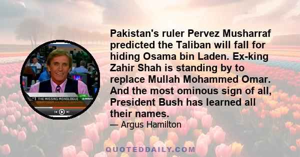 Pakistan's ruler Pervez Musharraf predicted the Taliban will fall for hiding Osama bin Laden. Ex-king Zahir Shah is standing by to replace Mullah Mohammed Omar. And the most ominous sign of all, President Bush has