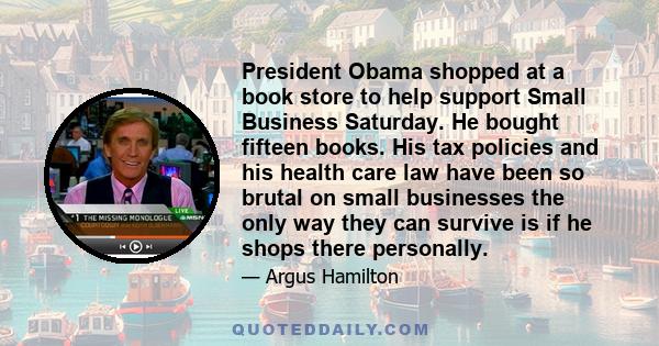 President Obama shopped at a book store to help support Small Business Saturday. He bought fifteen books. His tax policies and his health care law have been so brutal on small businesses the only way they can survive is 