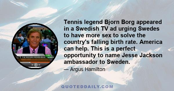 Tennis legend Bjorn Borg appeared in a Swedish TV ad urging Swedes to have more sex to solve the country's falling birth rate. America can help. This is a perfect opportunity to name Jesse Jackson ambassador to Sweden.