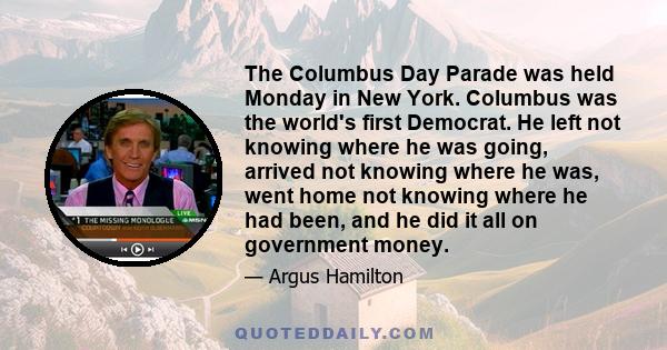 The Columbus Day Parade was held Monday in New York. Columbus was the world's first Democrat. He left not knowing where he was going, arrived not knowing where he was, went home not knowing where he had been, and he did 