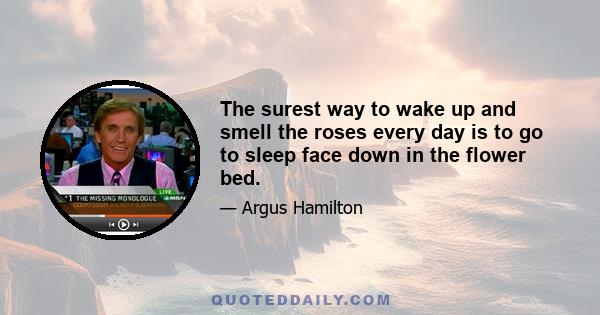 The surest way to wake up and smell the roses every day is to go to sleep face down in the flower bed.