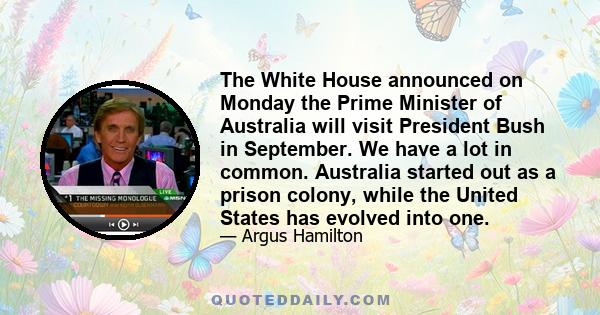 The White House announced on Monday the Prime Minister of Australia will visit President Bush in September. We have a lot in common. Australia started out as a prison colony, while the United States has evolved into one.