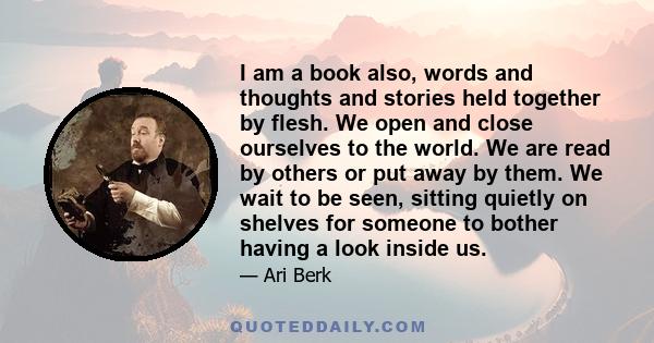 I am a book also, words and thoughts and stories held together by flesh. We open and close ourselves to the world. We are read by others or put away by them. We wait to be seen, sitting quietly on shelves for someone to 