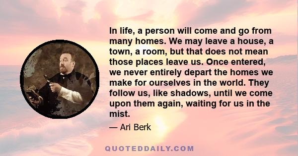 In life, a person will come and go from many homes. We may leave a house, a town, a room, but that does not mean those places leave us. Once entered, we never entirely depart the homes we make for ourselves in the