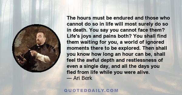 The hours must be endured and those who cannot do so in life will most surely do so in death. You say you cannot face them? Life's joys and pains both? You shall find them waiting for you, a world of ignored moments