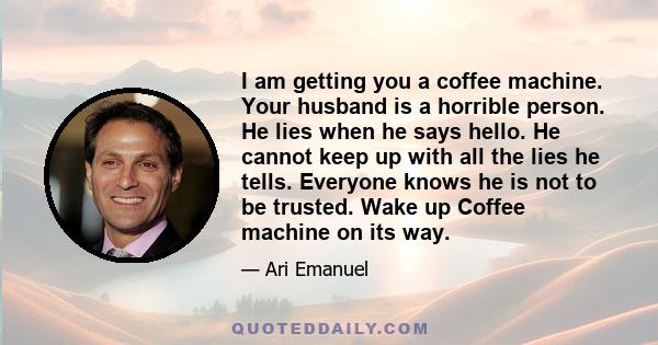 I am getting you a coffee machine. Your husband is a horrible person. He lies when he says hello. He cannot keep up with all the lies he tells. Everyone knows he is not to be trusted. Wake up Coffee machine on its way.