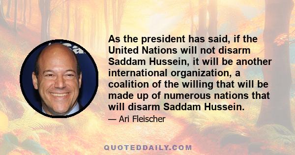 As the president has said, if the United Nations will not disarm Saddam Hussein, it will be another international organization, a coalition of the willing that will be made up of numerous nations that will disarm Saddam 