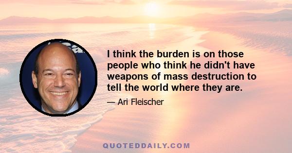 I think the burden is on those people who think he didn't have weapons of mass destruction to tell the world where they are.