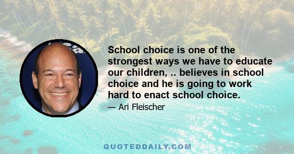 School choice is one of the strongest ways we have to educate our children, .. believes in school choice and he is going to work hard to enact school choice.