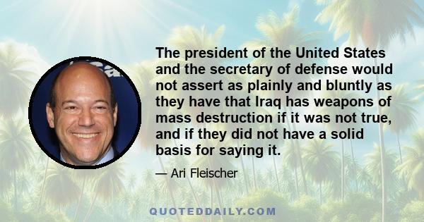 The president of the United States and the secretary of defense would not assert as plainly and bluntly as they have that Iraq has weapons of mass destruction if it was not true, and if they did not have a solid basis