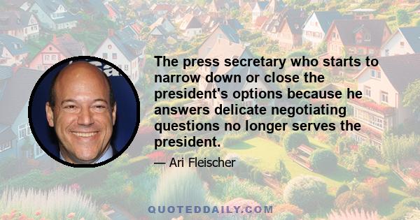 The press secretary who starts to narrow down or close the president's options because he answers delicate negotiating questions no longer serves the president.