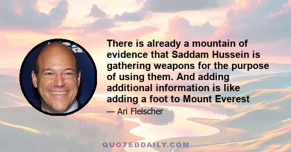 There is already a mountain of evidence that Saddam Hussein is gathering weapons for the purpose of using them. And adding additional information is like adding a foot to Mount Everest