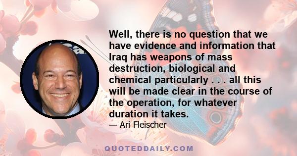 Well, there is no question that we have evidence and information that Iraq has weapons of mass destruction, biological and chemical particularly . . . all this will be made clear in the course of the operation, for