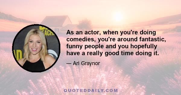 As an actor, when you're doing comedies, you're around fantastic, funny people and you hopefully have a really good time doing it.