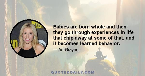 Babies are born whole and then they go through experiences in life that chip away at some of that, and it becomes learned behavior.