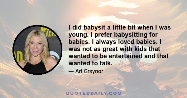 I did babysit a little bit when I was young. I prefer babysitting for babies. I always loved babies. I was not as great with kids that wanted to be entertained and that wanted to talk.