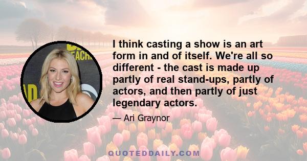 I think casting a show is an art form in and of itself. We're all so different - the cast is made up partly of real stand-ups, partly of actors, and then partly of just legendary actors.