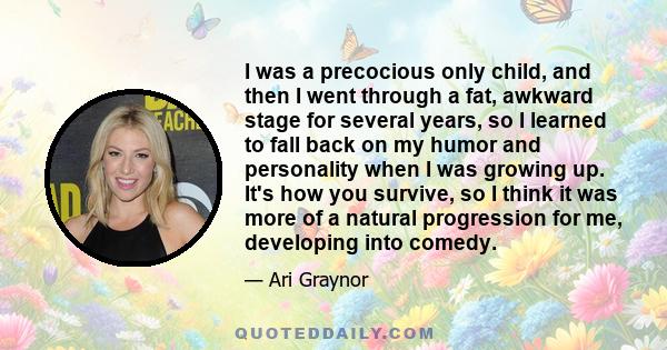 I was a precocious only child, and then I went through a fat, awkward stage for several years, so I learned to fall back on my humor and personality when I was growing up. It's how you survive, so I think it was more of 