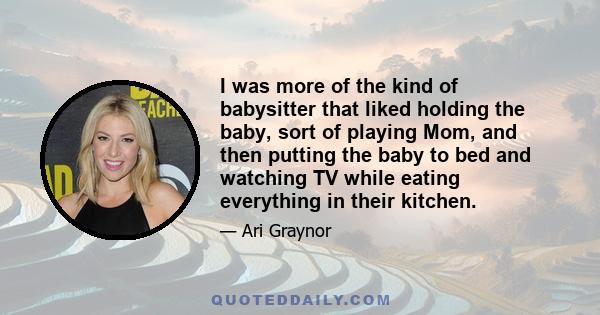 I was more of the kind of babysitter that liked holding the baby, sort of playing Mom, and then putting the baby to bed and watching TV while eating everything in their kitchen.