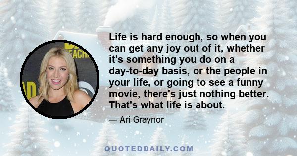 Life is hard enough, so when you can get any joy out of it, whether it's something you do on a day-to-day basis, or the people in your life, or going to see a funny movie, there's just nothing better. That's what life