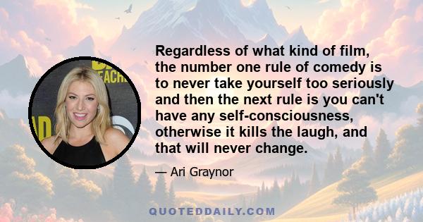 Regardless of what kind of film, the number one rule of comedy is to never take yourself too seriously and then the next rule is you can't have any self-consciousness, otherwise it kills the laugh, and that will never