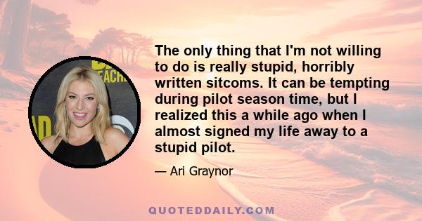 The only thing that I'm not willing to do is really stupid, horribly written sitcoms. It can be tempting during pilot season time, but I realized this a while ago when I almost signed my life away to a stupid pilot.