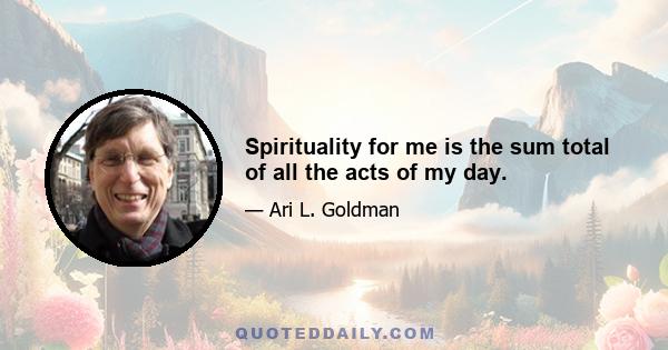 Spirituality for me is the sum total of all the acts of my day.