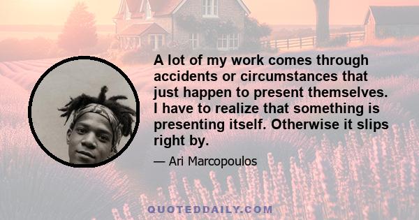 A lot of my work comes through accidents or circumstances that just happen to present themselves. I have to realize that something is presenting itself. Otherwise it slips right by.