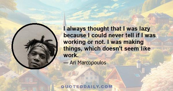 I always thought that I was lazy because I could never tell if I was working or not. I was making things, which doesn't seem like work.