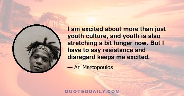 I am excited about more than just youth culture, and youth is also stretching a bit longer now. But I have to say resistance and disregard keeps me excited.