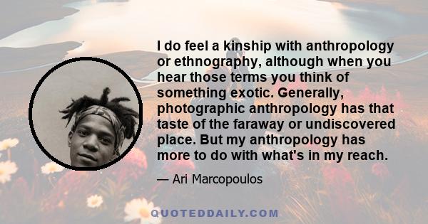 I do feel a kinship with anthropology or ethnography, although when you hear those terms you think of something exotic. Generally, photographic anthropology has that taste of the faraway or undiscovered place. But my