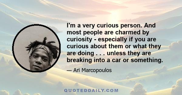 I'm a very curious person. And most people are charmed by curiosity - especially if you are curious about them or what they are doing . . . unless they are breaking into a car or something.