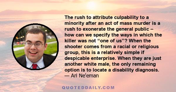 The rush to attribute culpability to a minority after an act of mass murder is a rush to exonerate the general public – how can we specify the ways in which the killer was not “one of us”? When the shooter comes from a