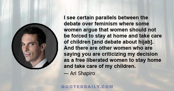 I see certain parallels between the debate over feminism where some women argue that women should not be forced to stay at home and take care of children [and debate about hijab]. And there are other women who are