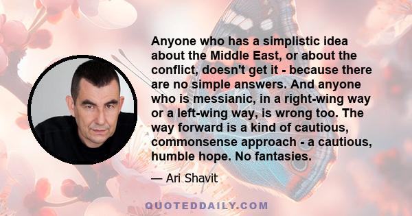 Anyone who has a simplistic idea about the Middle East, or about the conflict, doesn't get it - because there are no simple answers. And anyone who is messianic, in a right-wing way or a left-wing way, is wrong too. The 