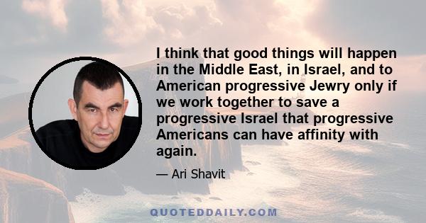 I think that good things will happen in the Middle East, in Israel, and to American progressive Jewry only if we work together to save a progressive Israel that progressive Americans can have affinity with again.