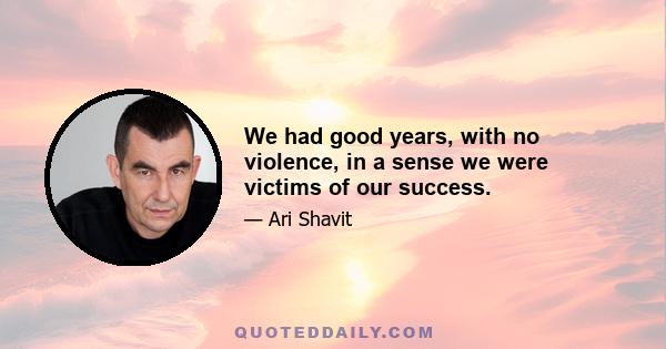 We had good years, with no violence, in a sense we were victims of our success.