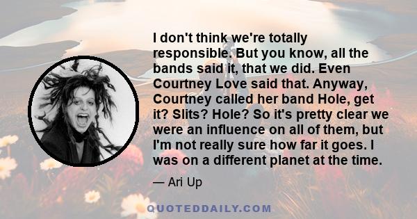 I don't think we're totally responsible. But you know, all the bands said it, that we did. Even Courtney Love said that. Anyway, Courtney called her band Hole, get it? Slits? Hole? So it's pretty clear we were an