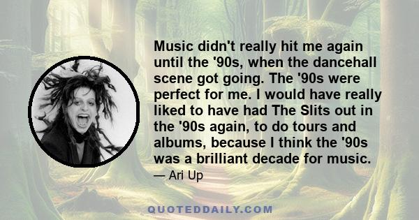 Music didn't really hit me again until the '90s, when the dancehall scene got going. The '90s were perfect for me. I would have really liked to have had The Slits out in the '90s again, to do tours and albums, because I 